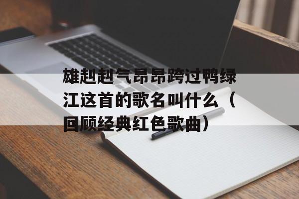 雄赳赳气昂昂跨过鸭绿江这首的歌名叫什么（回顾经典红色歌曲）-第1张图片-