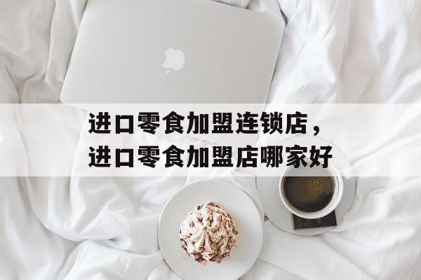 进口零食加盟连锁店，进口零食加盟店哪家好-第1张图片-