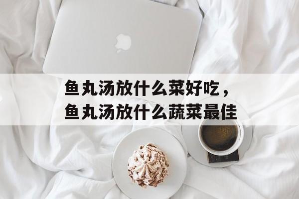鱼丸汤放什么菜好吃，鱼丸汤放什么蔬菜最佳-第1张图片-