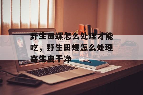 野生田螺怎么处理才能吃，野生田螺怎么处理寄生虫干净-第1张图片-
