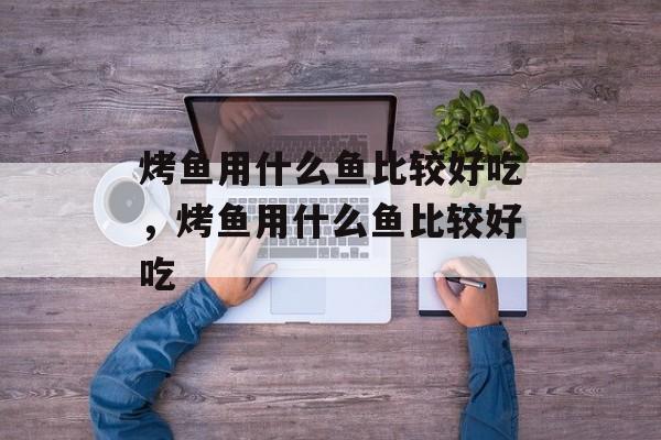 烤鱼用什么鱼比较好吃，烤鱼用什么鱼比较好吃-第1张图片-