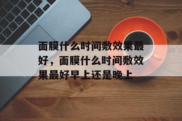 面膜什么时间敷效果最好，面膜什么时间敷效果最好早上还是晚上-第1张图片-