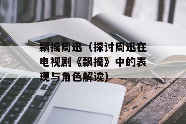 飘摇周迅（探讨周迅在电视剧《飘摇》中的表现与角色解读）-第1张图片-