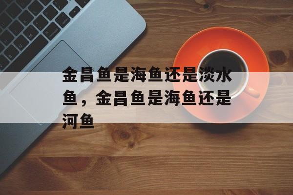 金昌鱼是海鱼还是淡水鱼，金昌鱼是海鱼还是河鱼-第1张图片-
