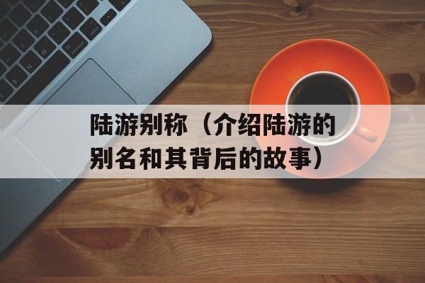 陆游别称（介绍陆游的别名和其背后的故事）-第1张图片-
