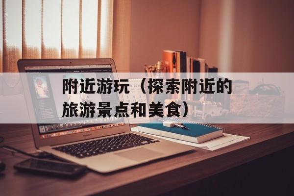附近游玩（探索附近的旅游景点和美食）-第1张图片-