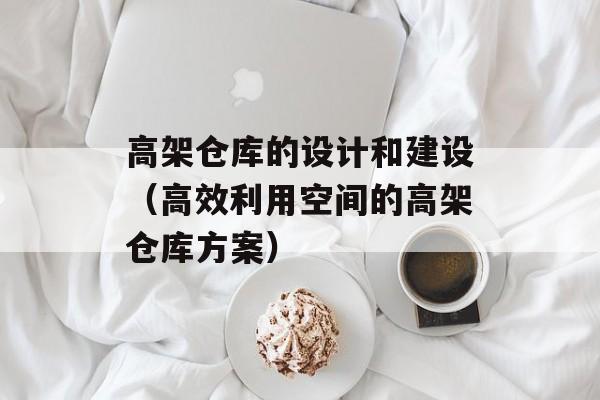 高架仓库的设计和建设（高效利用空间的高架仓库方案）-第1张图片-