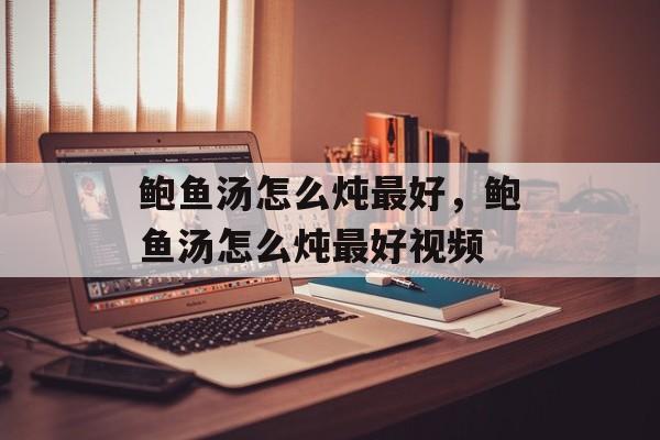 鲍鱼汤怎么炖最好，鲍鱼汤怎么炖最好视频-第1张图片-