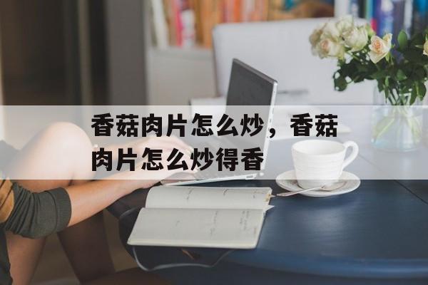 香菇肉片怎么炒，香菇肉片怎么炒得香-第1张图片-