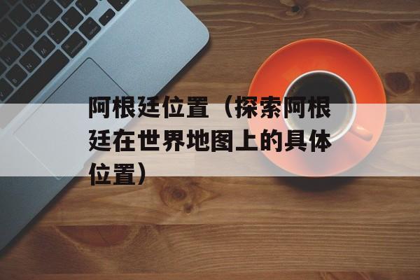 阿根廷位置（探索阿根廷在世界地图上的具体位置）-第1张图片-