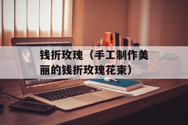 钱折玫瑰（手工制作美丽的钱折玫瑰花束）-第1张图片-