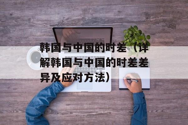 韩国与中国的时差（详解韩国与中国的时差差异及应对方法）-第1张图片-