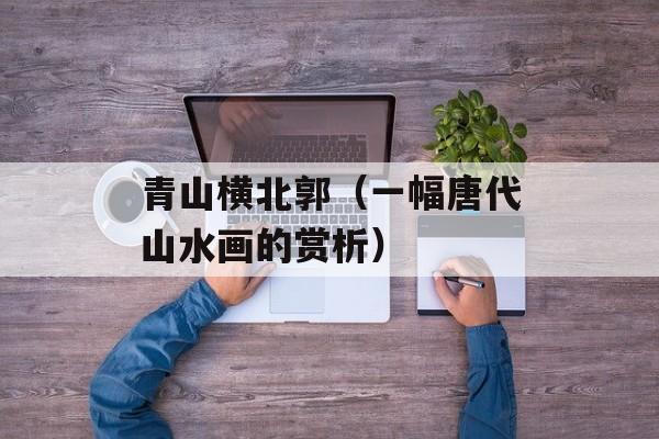 青山横北郭（一幅唐代山水画的赏析）-第1张图片-