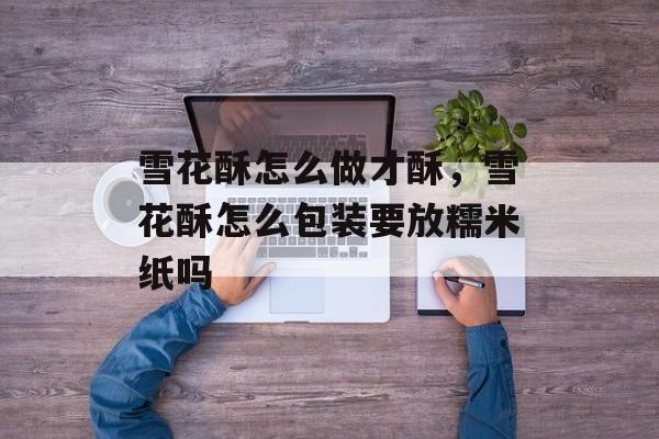 雪花酥怎么做才酥，雪花酥怎么包装要放糯米纸吗-第1张图片-