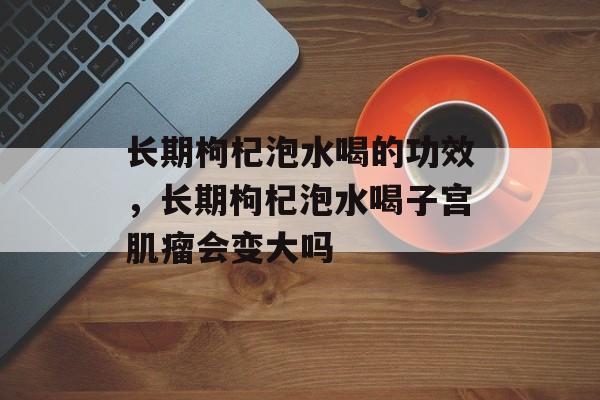 长期枸杞泡水喝的功效，长期枸杞泡水喝子宫肌瘤会变大吗-第1张图片-