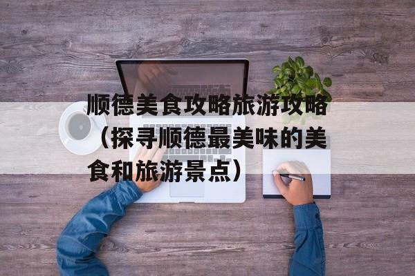 顺德美食攻略旅游攻略（探寻顺德最美味的美食和旅游景点）-第1张图片-