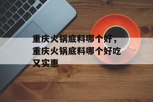 重庆火锅底料哪个好，重庆火锅底料哪个好吃又实惠-第1张图片-