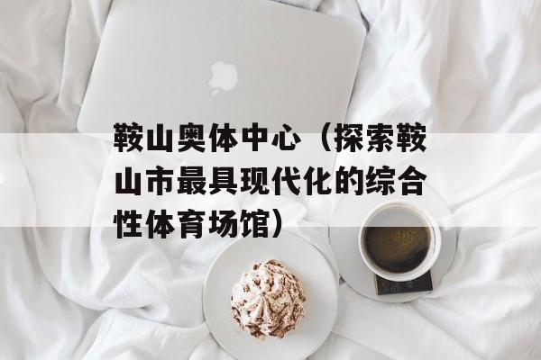 鞍山奥体中心（探索鞍山市最具现代化的综合性体育场馆）-第1张图片-