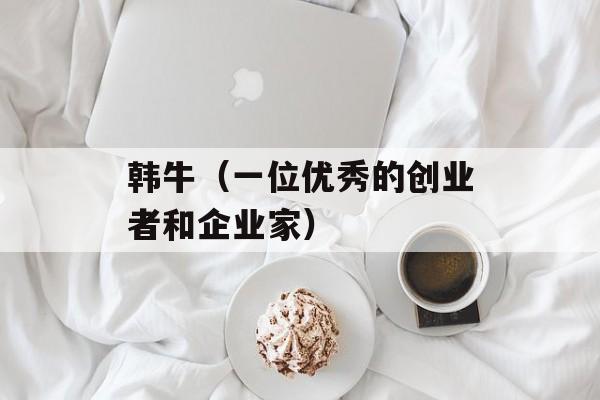 韩牛（一位优秀的创业者和企业家）-第1张图片-