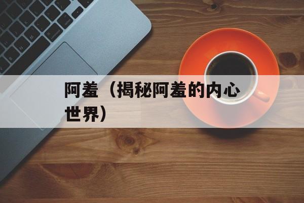 阿羞（揭秘阿羞的内心世界）-第1张图片-
