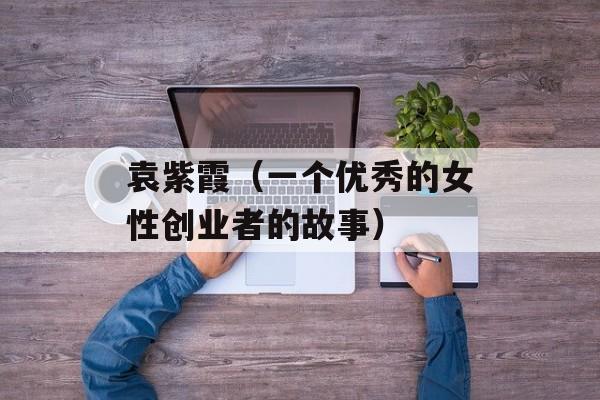 袁紫霞（一个优秀的女性创业者的故事）-第1张图片-