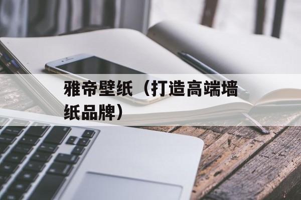 雅帝壁纸（打造高端墙纸品牌）-第1张图片-