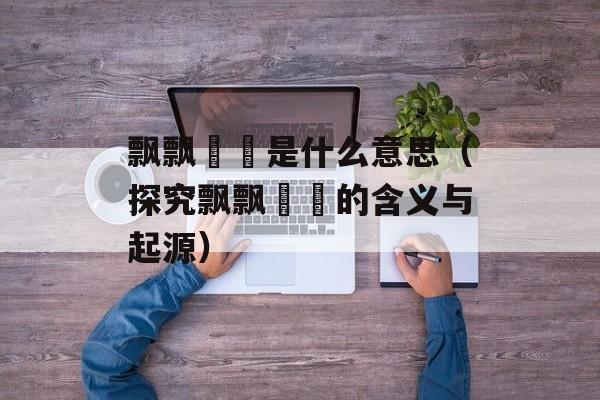 飘飘飖飖是什么意思（探究飘飘飖飖的含义与起源）-第1张图片-