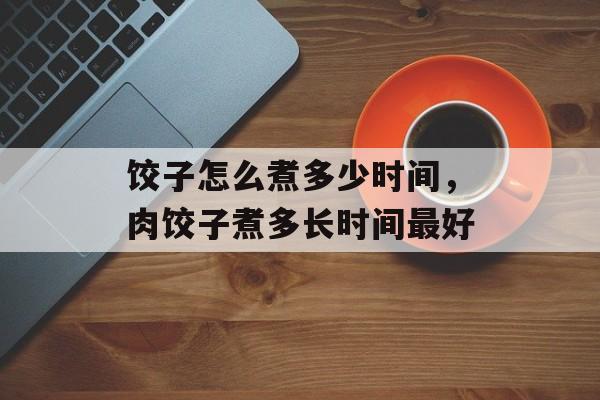 饺子怎么煮多少时间，肉饺子煮多长时间最好-第1张图片-