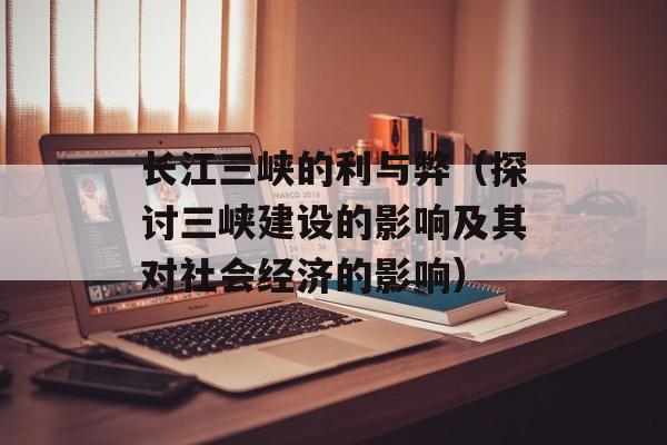 长江三峡的利与弊（探讨三峡建设的影响及其对社会经济的影响）-第1张图片-