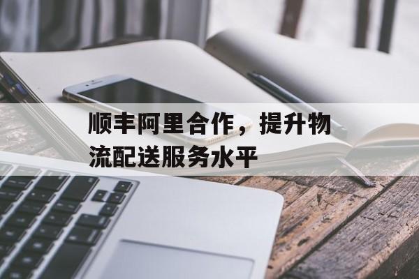 顺丰阿里合作，提升物流配送服务水平-第1张图片-
