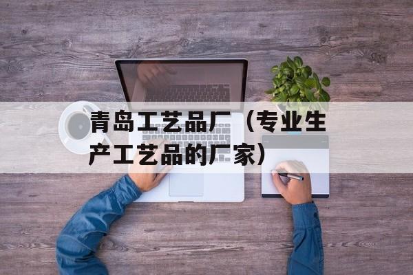 青岛工艺品厂（专业生产工艺品的厂家）-第1张图片-