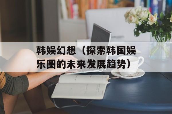 韩娱幻想（探索韩国娱乐圈的未来发展趋势）-第1张图片-
