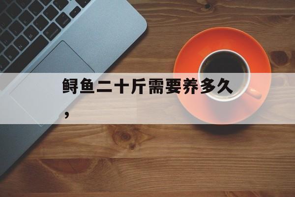 鲟鱼二十斤需要养多久，-第1张图片-