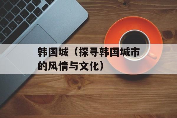 韩国城（探寻韩国城市的风情与文化）-第1张图片-