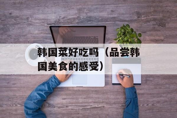 韩国菜好吃吗（品尝韩国美食的感受）-第1张图片-