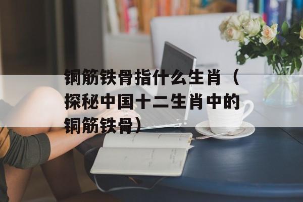 铜筋铁骨指什么生肖（探秘中国十二生肖中的铜筋铁骨）-第1张图片-