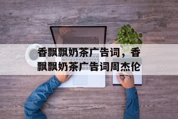 香飘飘奶茶广告词，香飘飘奶茶广告词周杰伦-第1张图片-