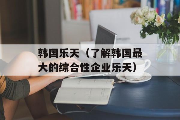 韩国乐天（了解韩国最大的综合性企业乐天）-第1张图片-