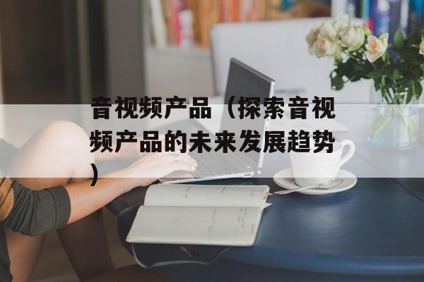 音视频产品（探索音视频产品的未来发展趋势）-第1张图片-