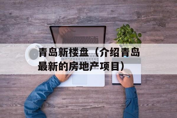 青岛新楼盘（介绍青岛最新的房地产项目）-第1张图片-