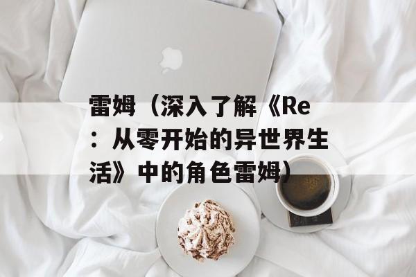 雷姆（深入了解《Re：从零开始的异世界生活》中的角色雷姆）-第1张图片-