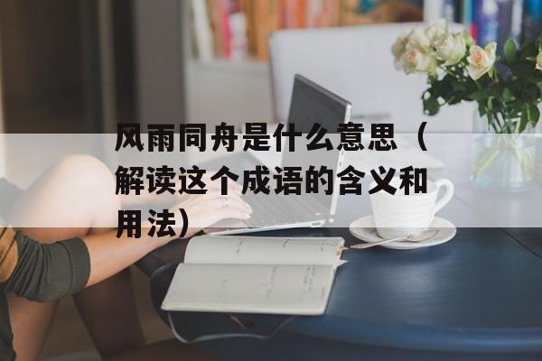 风雨同舟是什么意思（解读这个成语的含义和用法）-第1张图片-