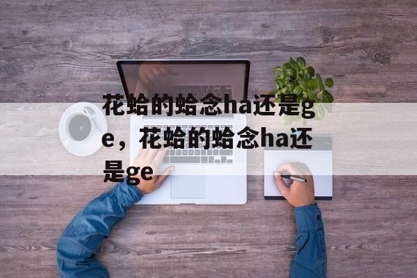 花蛤的蛤念ha还是ge，花蛤的蛤念ha还是ge-第1张图片-