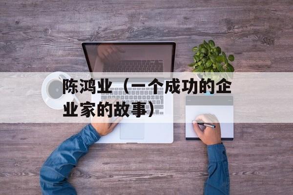 陈鸿业（一个成功的企业家的故事）-第1张图片-