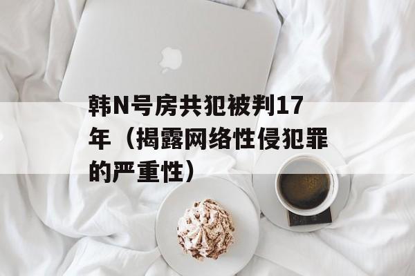 韩N号房共犯被判17年（揭露网络性侵犯罪的严重性）-第1张图片-