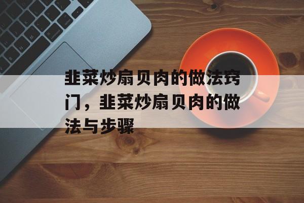 韭菜炒扇贝肉的做法窍门，韭菜炒扇贝肉的做法与步骤-第1张图片-