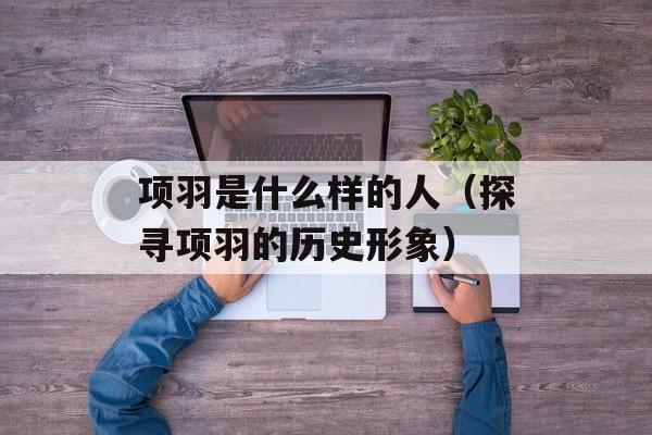 项羽是什么样的人（探寻项羽的历史形象）-第1张图片-