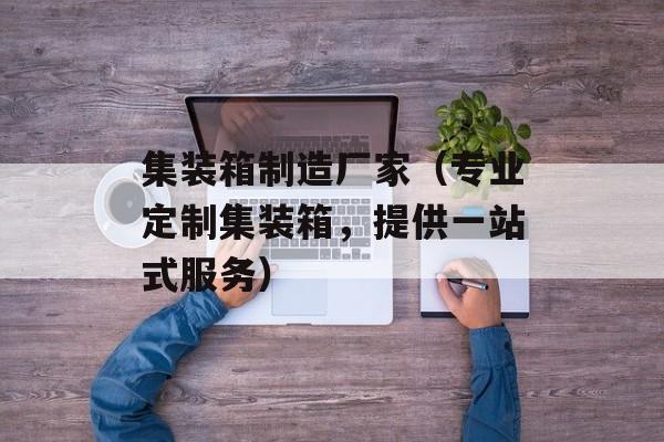 集装箱制造厂家（专业定制集装箱，提供一站式服务）-第1张图片-