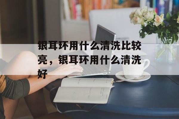 银耳环用什么清洗比较亮，银耳环用什么清洗好-第1张图片-
