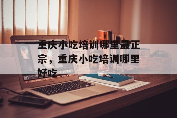 重庆小吃培训哪里最正宗，重庆小吃培训哪里好吃-第1张图片-